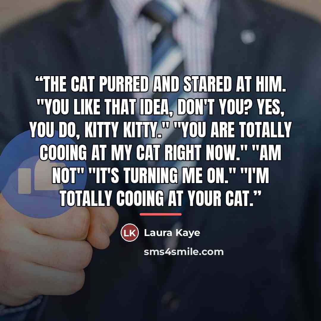 “The cat purred and stared at him. "You like that idea, don't you? Yes, you do, kitty kitty." "You are totally cooing at my cat right now." "Am not" "It's turning me on." "I'm totally cooing at your cat.” quote by Laura Kaye