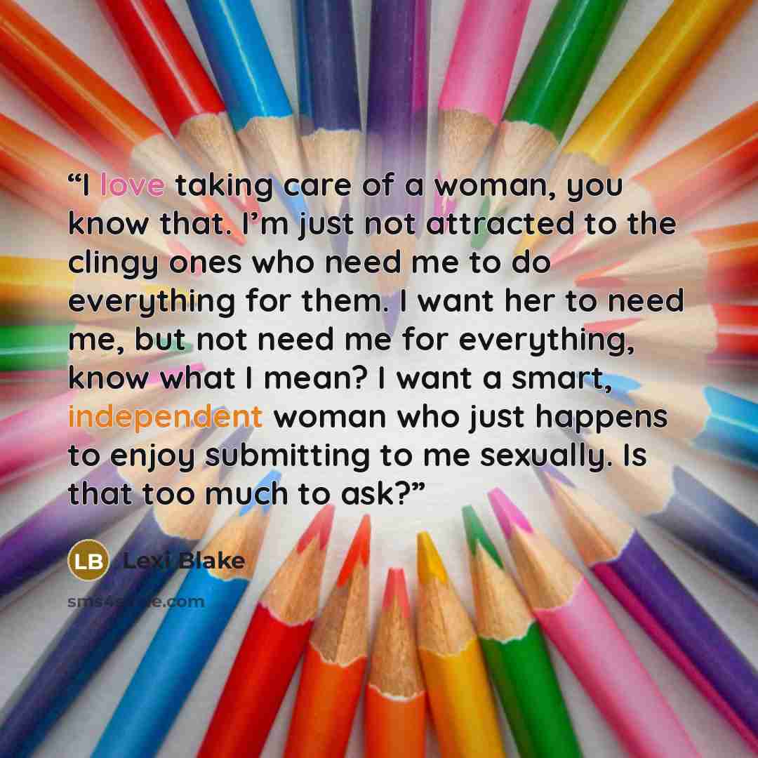 “I love taking care of a woman, you know that. I’m just not attracted to the clingy ones who need me to do everything for them. I want her to need me, but not need me for everything, know what I mean? I want a smart, independent woman who just happens to enjoy submitting to me sexually. Is that too…” quote by Lexi Blake