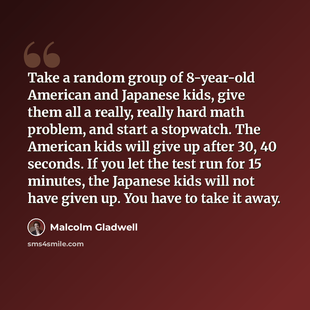 “Take a random group of 8-year-old American and Japanese kids, give them all a really, really hard math problem, and start a stopwatch. The American kids will give up after 30, 40 seconds. If you let the test run for 15 minutes, the Japanese kids will not have given up. You have to take it away.” quote by Malcolm Gladwell