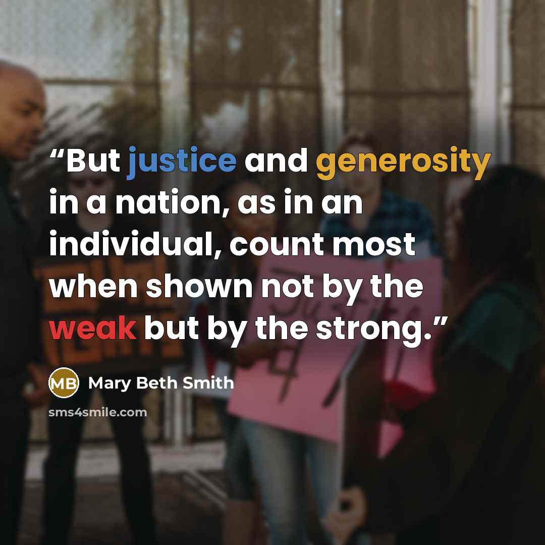 “But justice and generosity in a nation, as in an individual, count most when shown not by the weak but by the strong.” quote by Mary Beth Smith