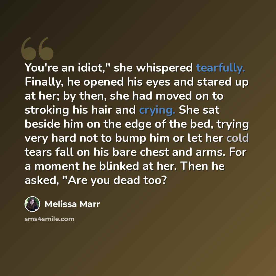 “You're an idiot," she whispered tearfully. Finally, he opened his eyes and stared up at her; by then, she had moved on to stroking his hair and crying. She sat beside him on the edge of the bed, trying very hard not to bump him or let her cold tears fall on his bare chest and arms. For a moment he…” quote by Melissa Marr