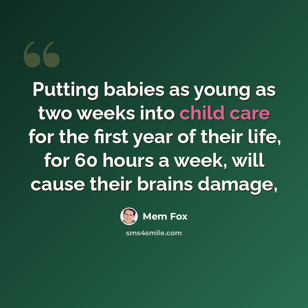 “Putting babies as young as two weeks into child care for the first year of their life, for 60 hours a week, will cause their brains damage,” quote by Mem Fox