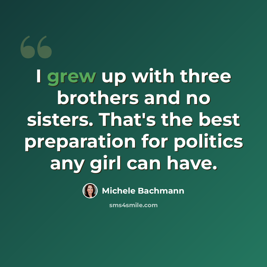 “I grew up with three brothers and no sisters. That's the best preparation for politics any girl can have.” quote by Michele Bachmann
