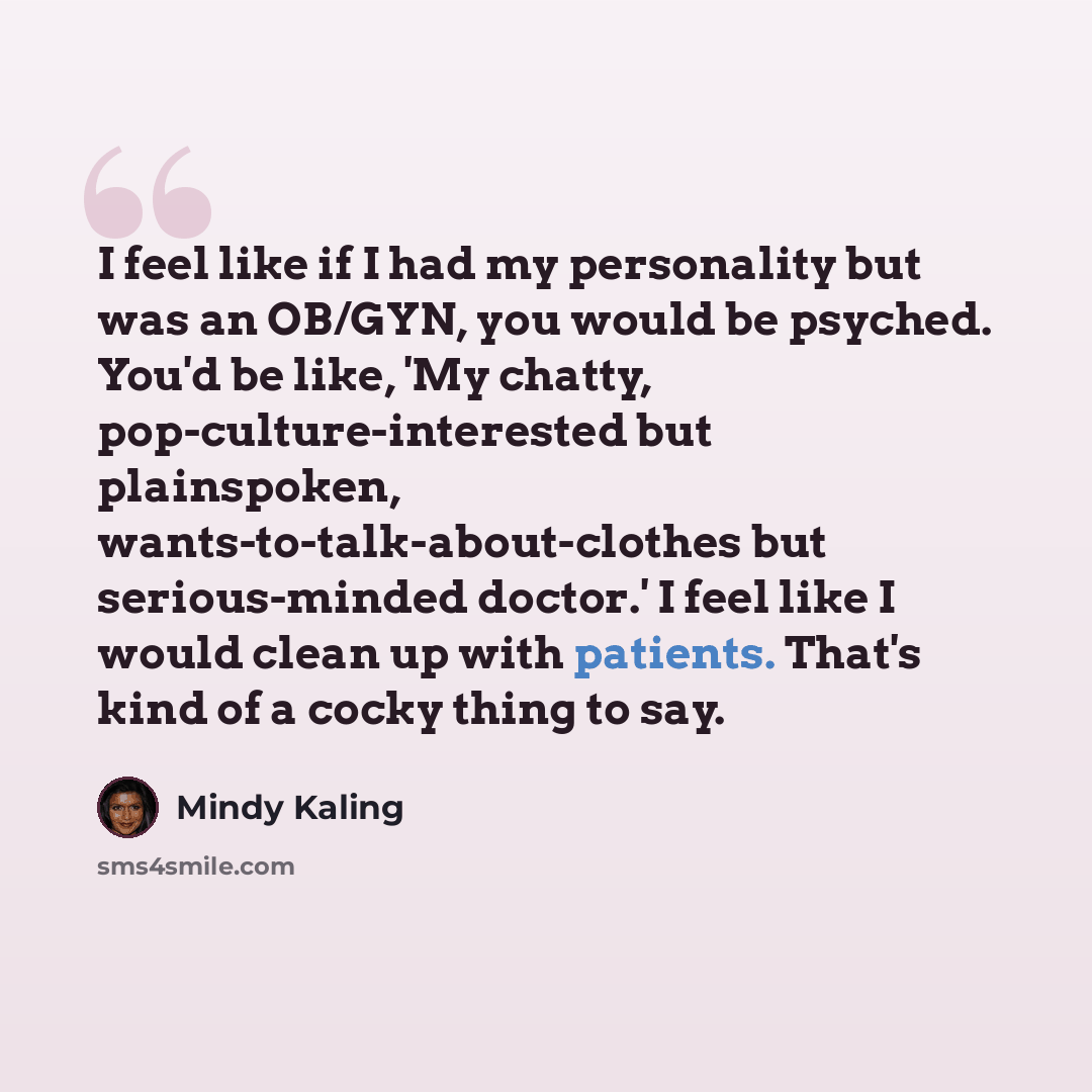 “I feel like if I had my personality but was an OB/GYN, you would be psyched. You'd be like, 'My chatty, pop-culture-interested but plainspoken, wants-to-talk-about-clothes but serious-minded doctor.' I feel like I would clean up with patients. That's kind of a cocky thing to say.” quote by Mindy Kaling