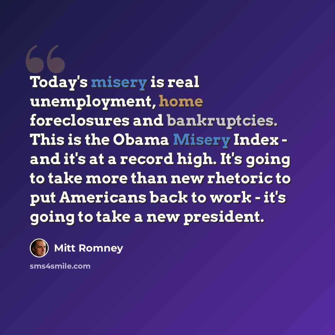 “Today's misery is real unemployment, home foreclosures and bankruptcies. This is the Obama Misery Index - and it's at a record high. It's going to take more than new rhetoric to put Americans back to work - it's going to take a new president.” quote by Mitt Romney