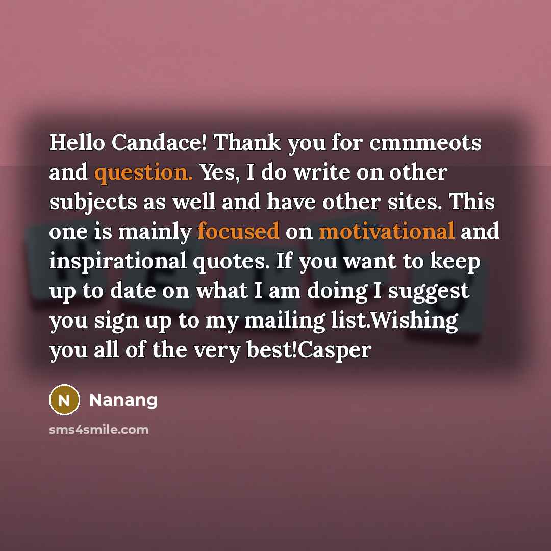 “Hello Candace! Thank you for cmnmeots and question. Yes, I do write on other subjects as well and have other sites. This one is mainly focused on motivational and inspirational quotes. If you want to keep up to date on what I am doing I suggest you sign up to my mailing list.Wishing you all of the…” quote by Nanang