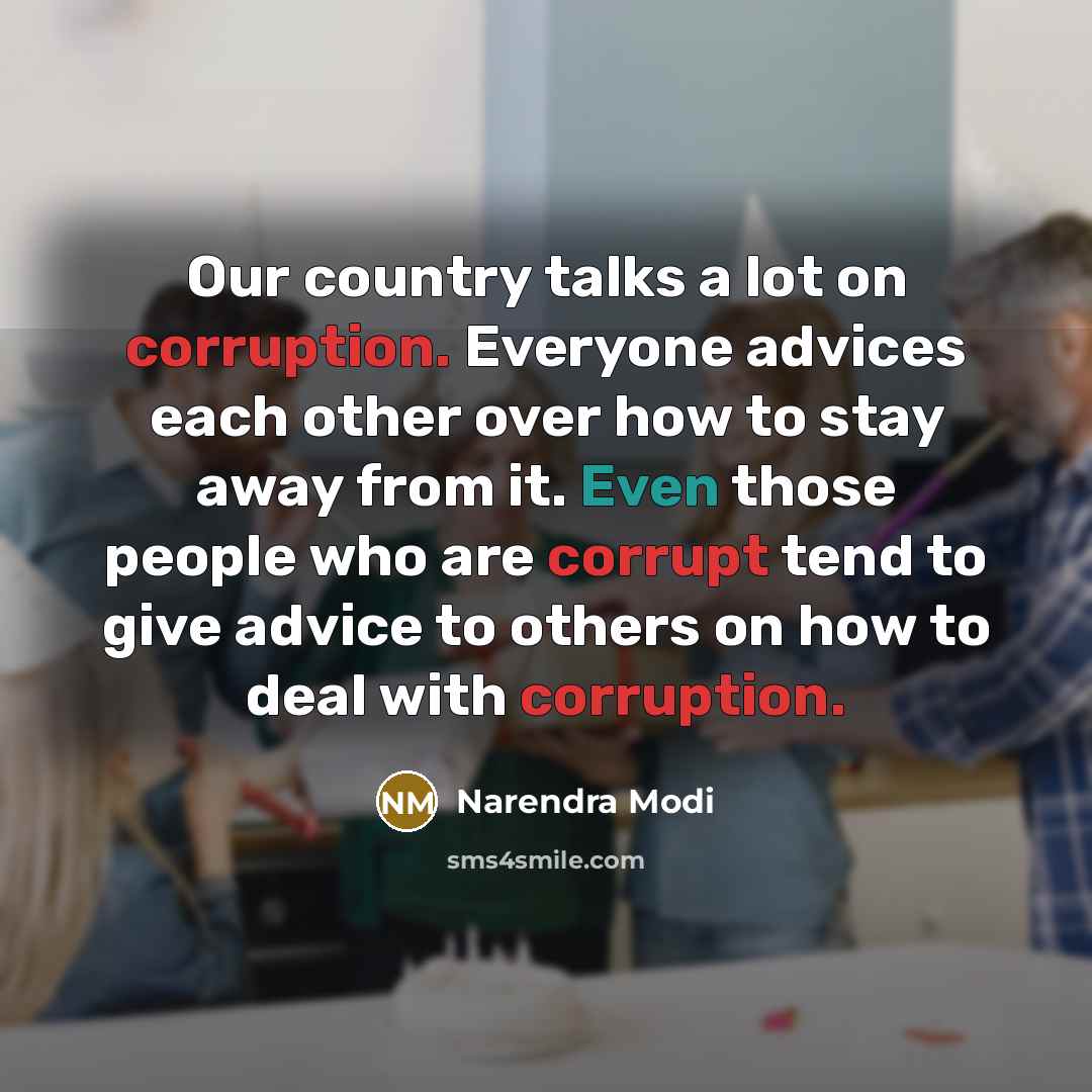 “Our country talks a lot on corruption. Everyone advices each other over how to stay away from it. Even those people who are corrupt tend to give advice to others on how to deal with corruption.” quote by Narendra Modi