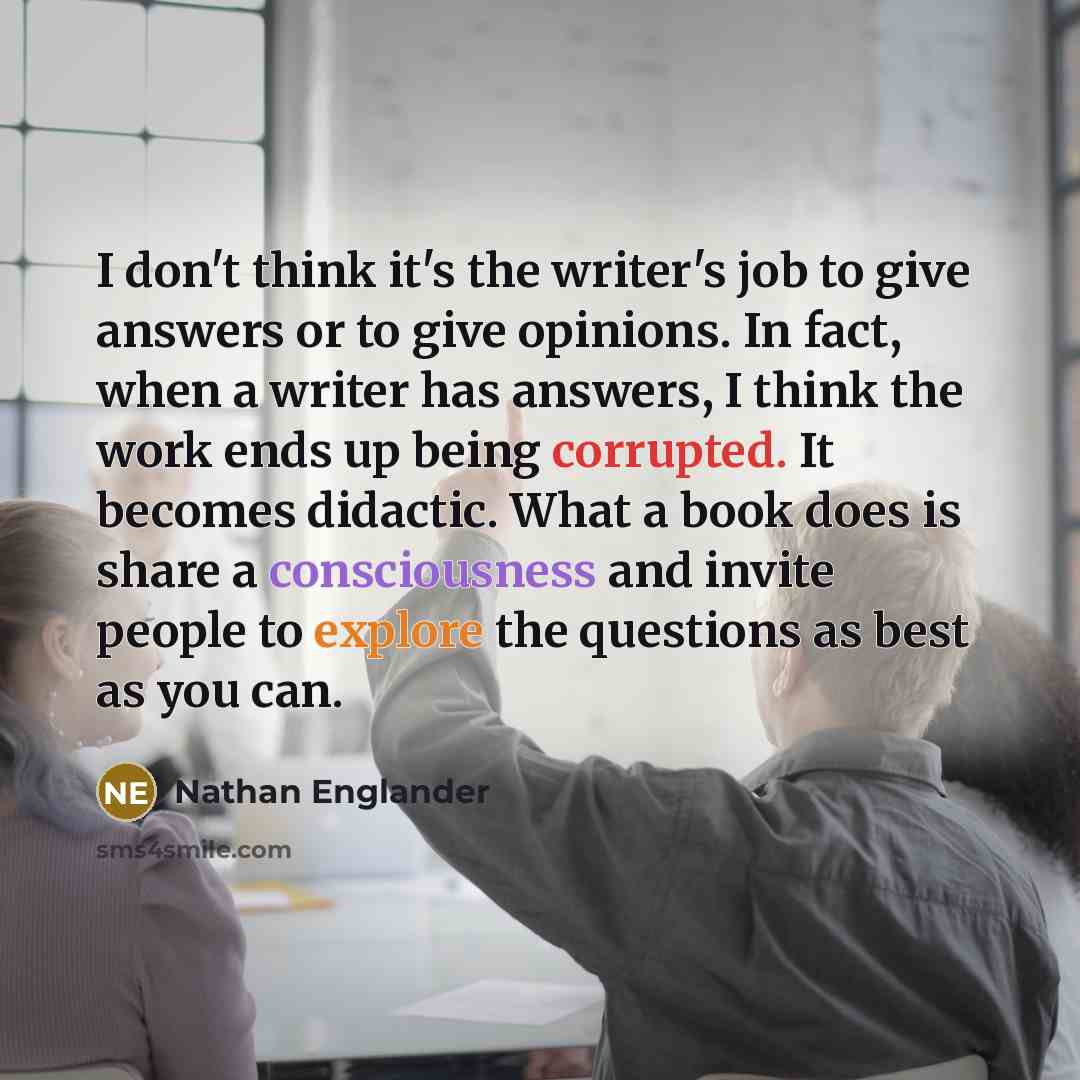 “I don't think it's the writer's job to give answers or to give opinions. In fact, when a writer has answers, I think the work ends up being corrupted. It becomes didactic. What a book does is share a consciousness and invite people to explore the questions as best as you can.” quote by Nathan Englander