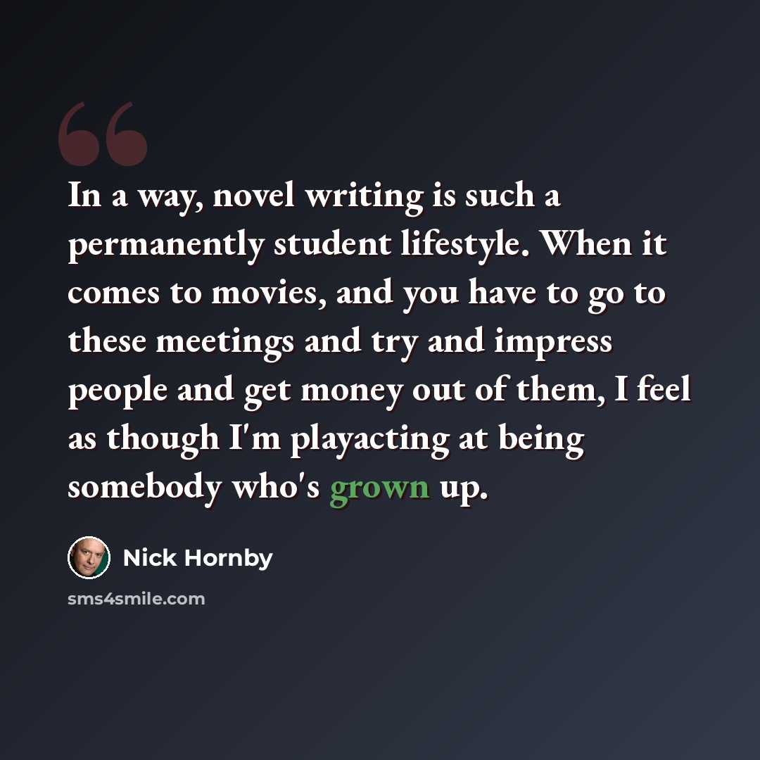 “In a way, novel writing is such a permanently student lifestyle. When it comes to movies, and you have to go to these meetings and try and impress people and get money out of them, I feel as though I'm playacting at being somebody who's grown up.” quote by Nick Hornby