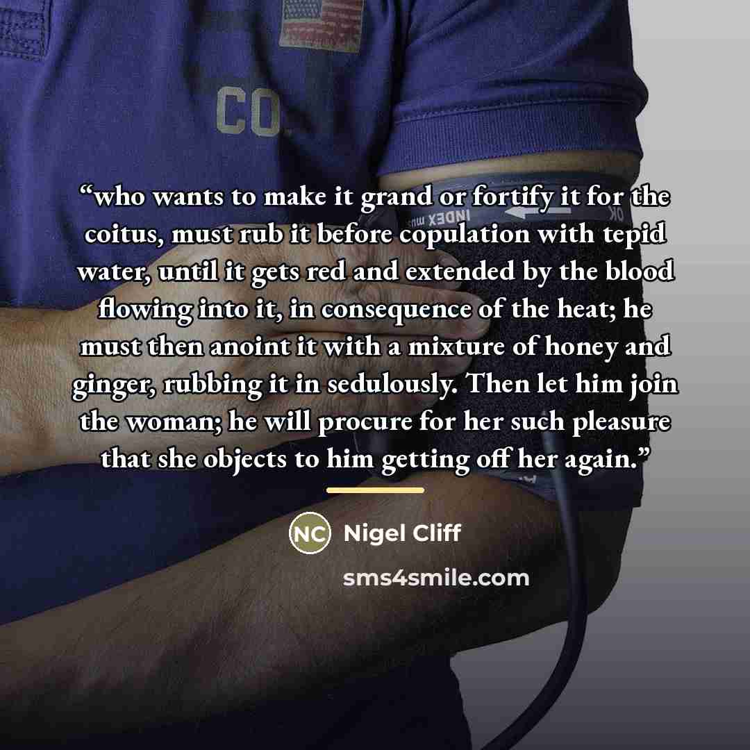 “who wants to make it grand or fortify it for the coitus, must rub it before copulation with tepid water, until it gets red and extended by the blood flowing into it, in consequence of the heat; he must then anoint it with a mixture of honey and ginger, rubbing it in sedulously. Then let him join…” quote by Nigel Cliff