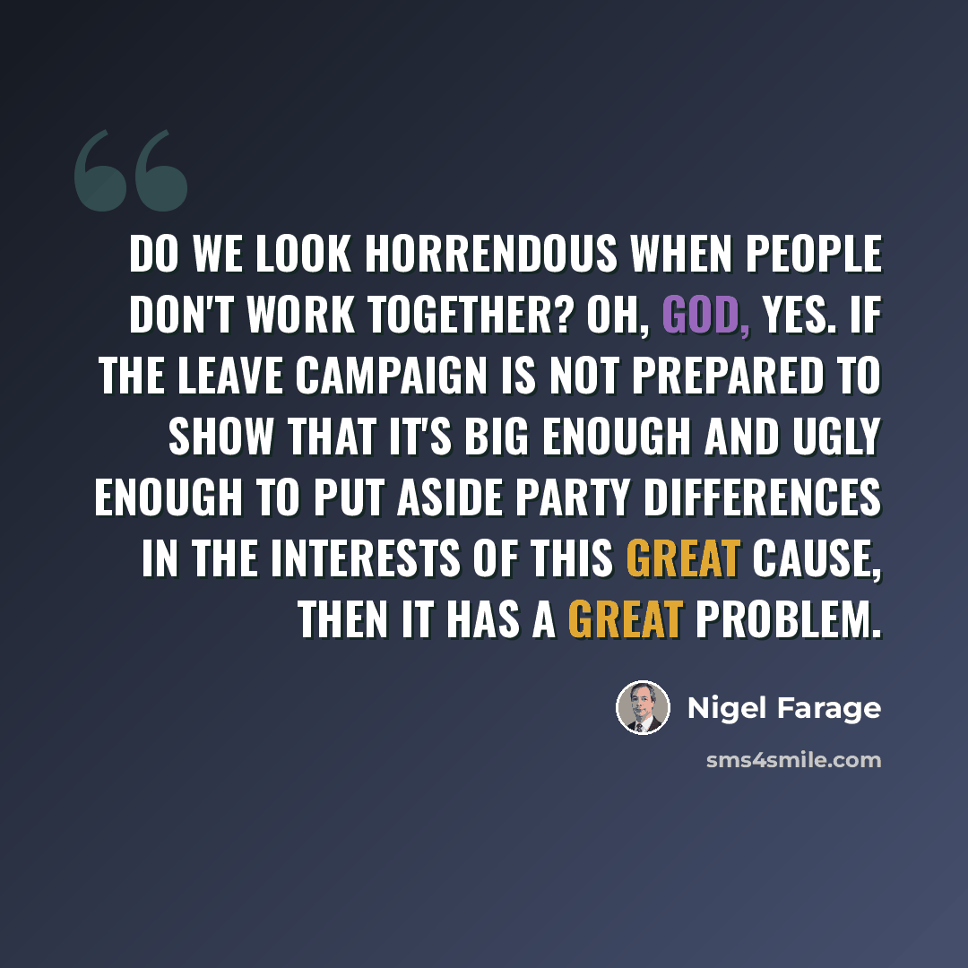 “Do we look horrendous when people don't work together? Oh, God, yes. If the leave campaign is not prepared to show that it's big enough and ugly enough to put aside party differences in the interests of this great cause, then it has a great problem.” quote by Nigel Farage