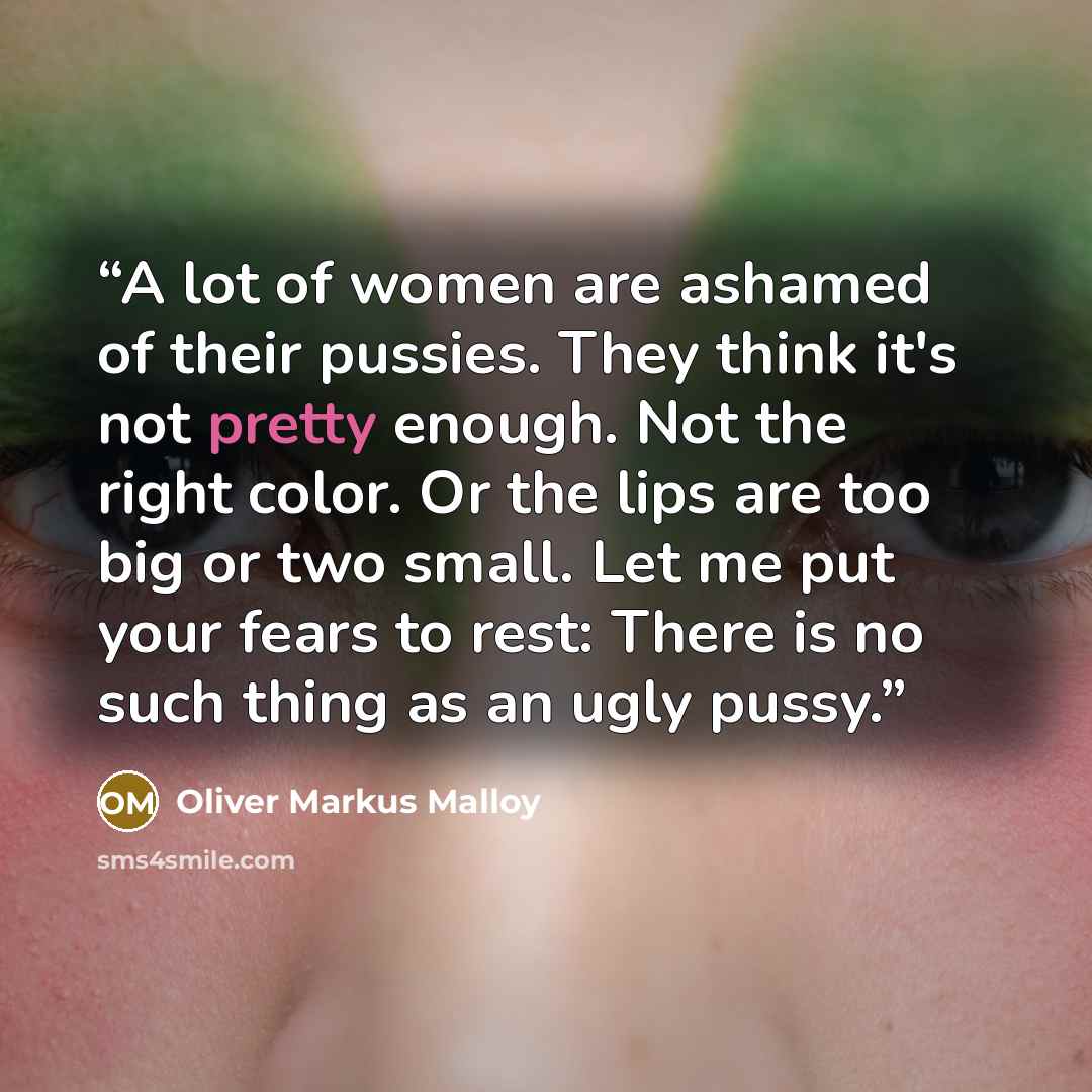 “A lot of women are ashamed of their pussies. They think it's not pretty enough. Not the right color. Or the lips are too big or two small. Let me put your fears to rest: There is no such thing as an ugly pussy.” quote by Oliver Markus Malloy