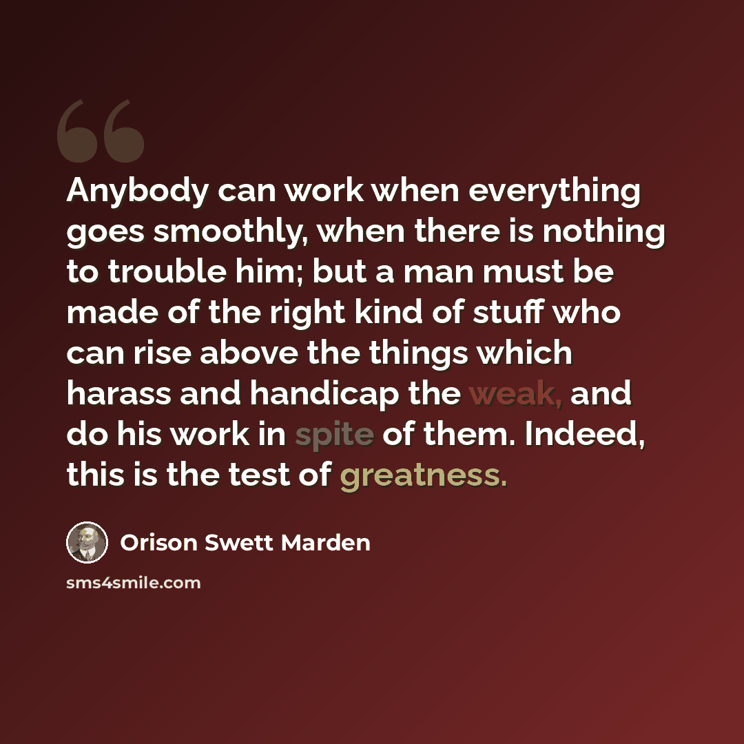 “Anybody can work when everything goes smoothly, when there is nothing to trouble him; but a man must be made of the right kind of stuff who can rise above the things which harass and handicap the weak, and do his work in spite of them. Indeed, this is the test of greatness.” quote by Orison Swett Marden