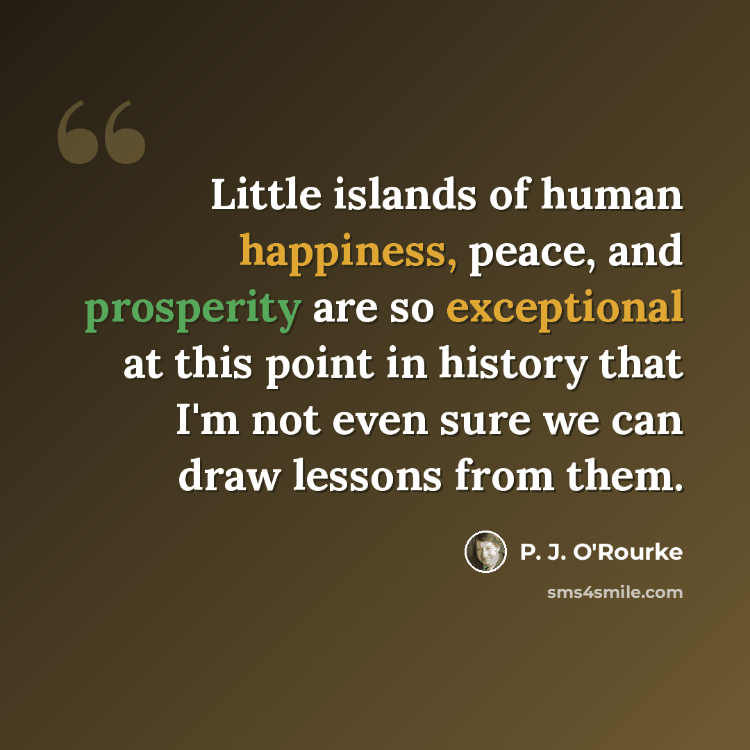 “Little islands of human happiness, peace, and prosperity are so exceptional at this point in history that I'm not even sure we can draw lessons from them.” quote by P. J. O'Rourke