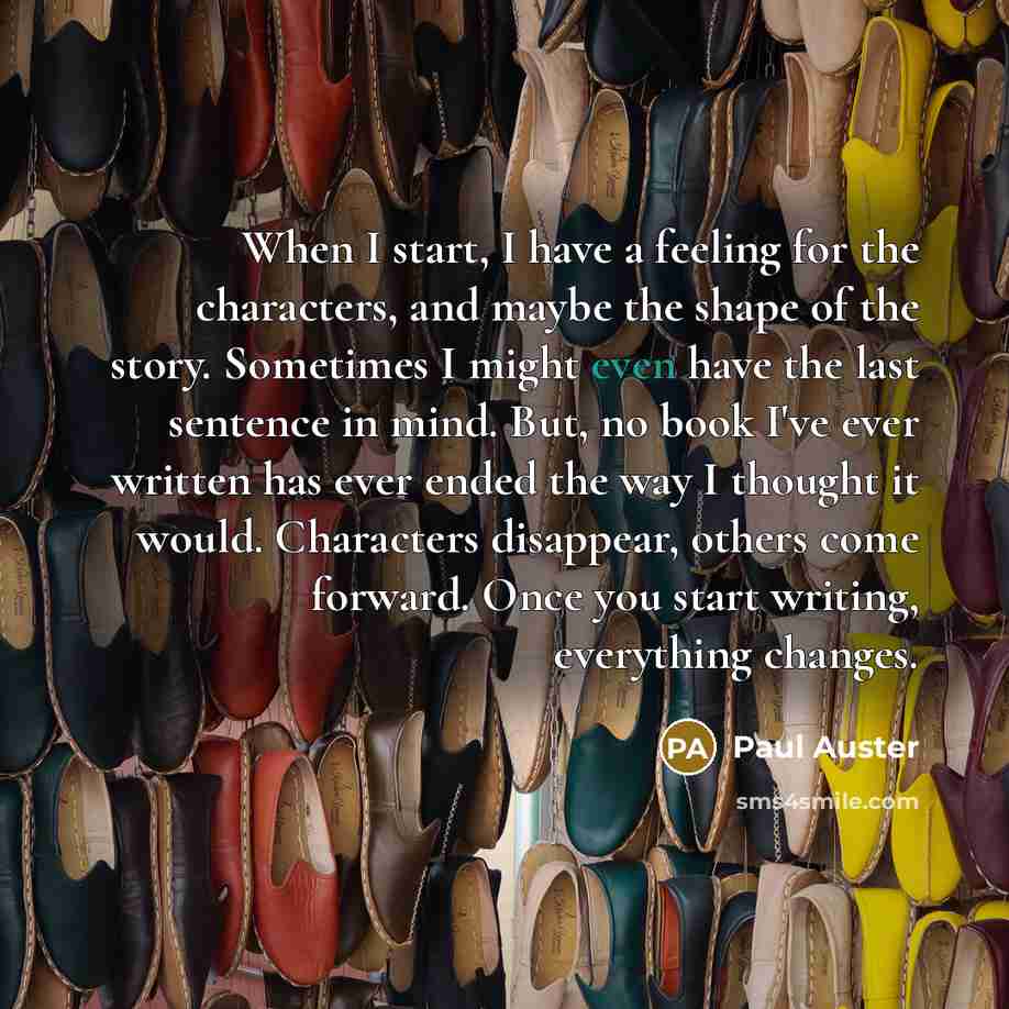 “When I start, I have a feeling for the characters, and maybe the shape of the story. Sometimes I might even have the last sentence in mind. But, no book I've ever written has ever ended the way I thought it would. Characters disappear, others come forward. Once you start writing, everything changes.” quote by Paul Auster