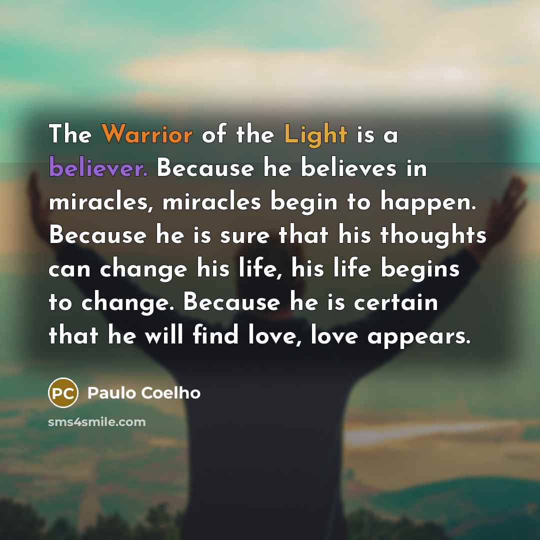“The Warrior of the Light is a believer. Because he believes in miracles, miracles begin to happen. Because he is sure that his thoughts can change his life, his life begins to change. Because he is certain that he will find love, love appears.” quote by Paulo Coelho