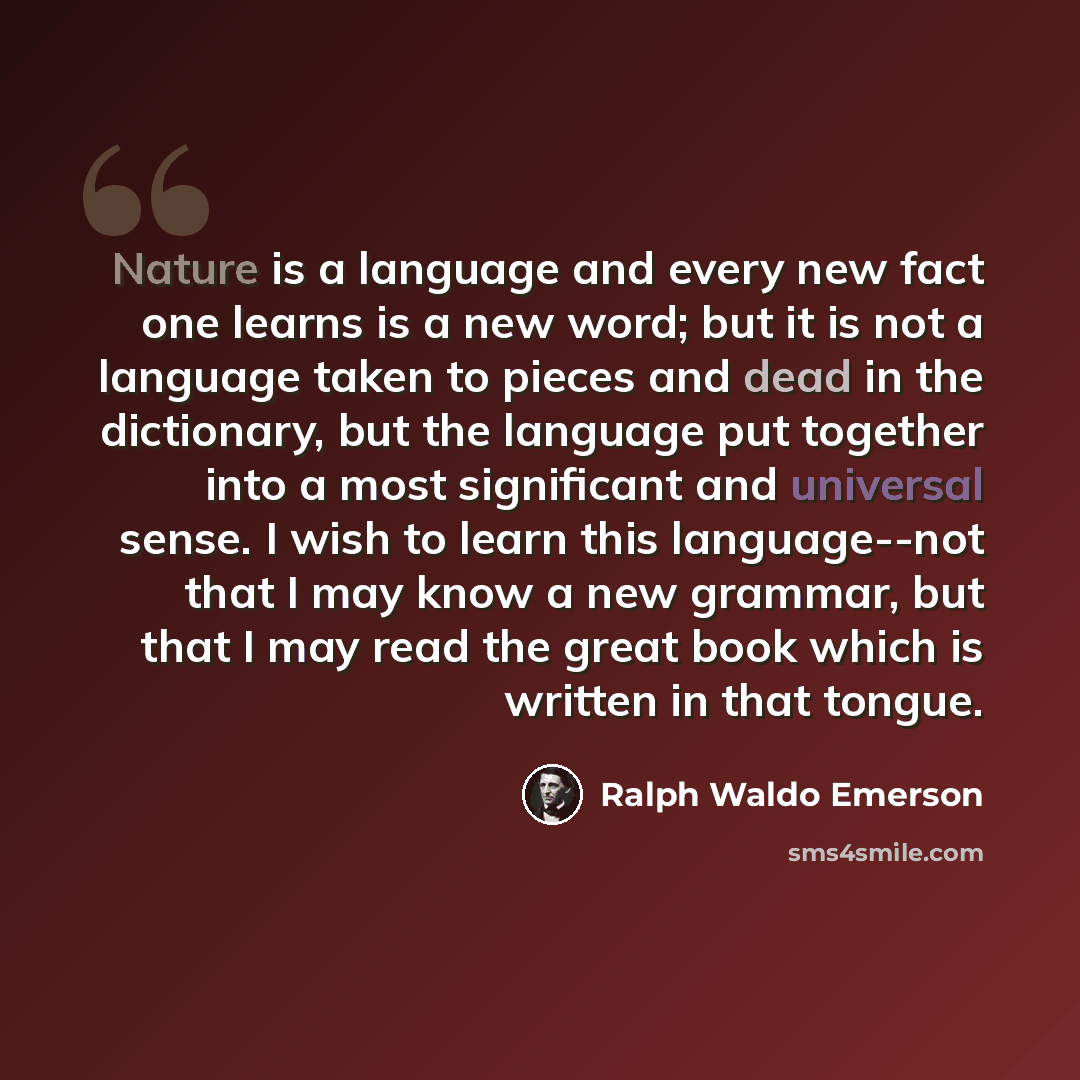 “Nature is a language and every new fact one learns is a new word; but it is not a language taken to pieces and dead in the dictionary, but the language put together into a most significant and universal sense. I wish to learn this language--not that I may know a new grammar, but that I may read…” quote by Ralph Waldo Emerson