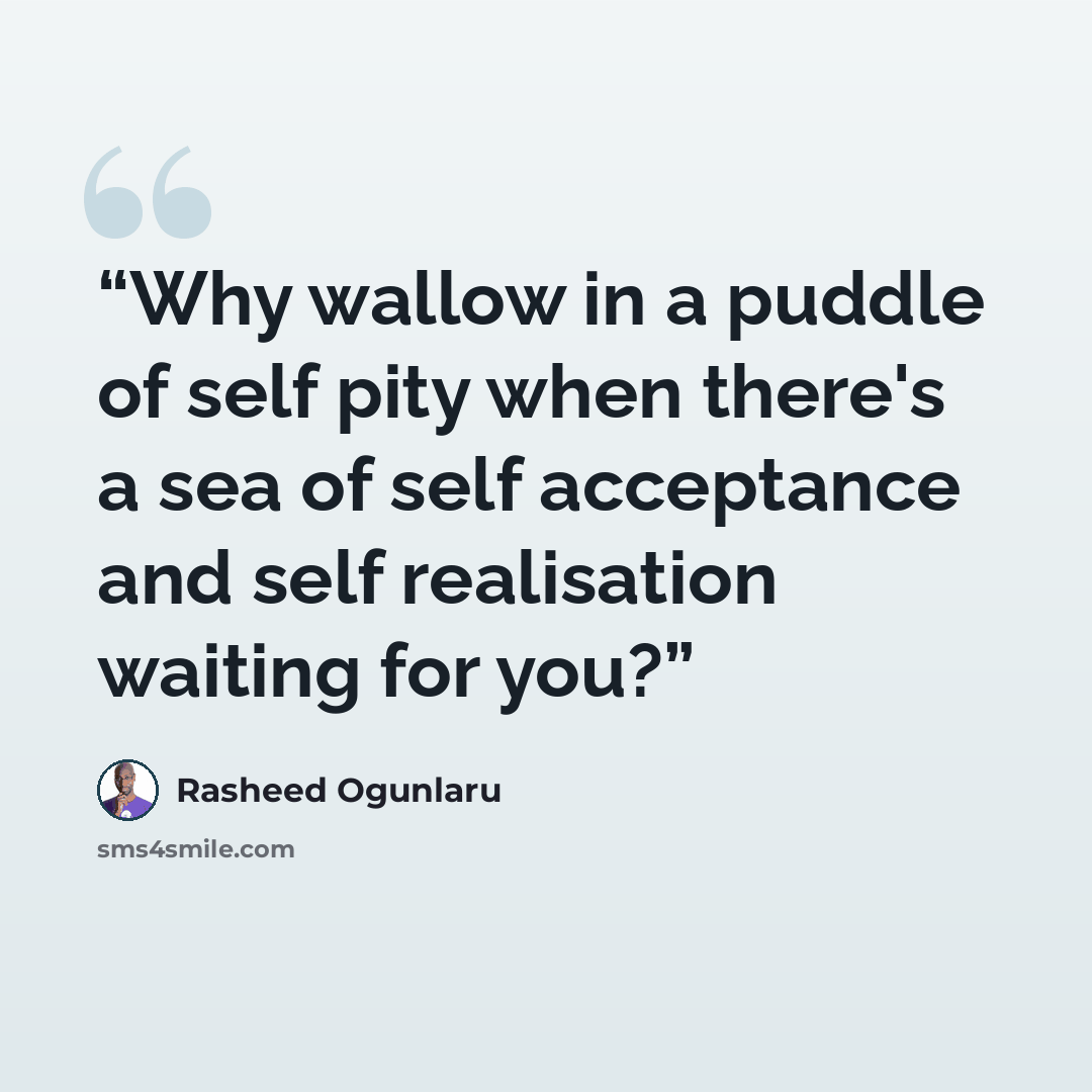 “Why wallow in a puddle of self pity when there's a sea of self acceptance and self realisation waiting for you?” quote by Rasheed Ogunlaru