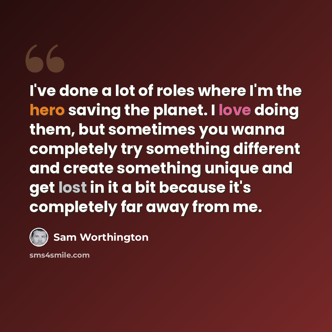 “I've done a lot of roles where I'm the hero saving the planet. I love doing them, but sometimes you wanna completely try something different and create something unique and get lost in it a bit because it's completely far away from me.” quote by Sam Worthington