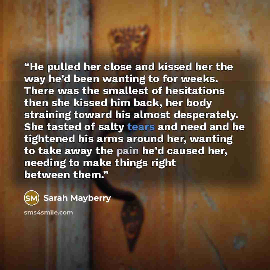 “He pulled her close and kissed her the way he’d been wanting to for weeks. There was the smallest of hesitations then she kissed him back, her body straining toward his almost desperately. She tasted of salty tears and need and he tightened his arms around her, wanting to take away the pain he’d…” quote by Sarah Mayberry
