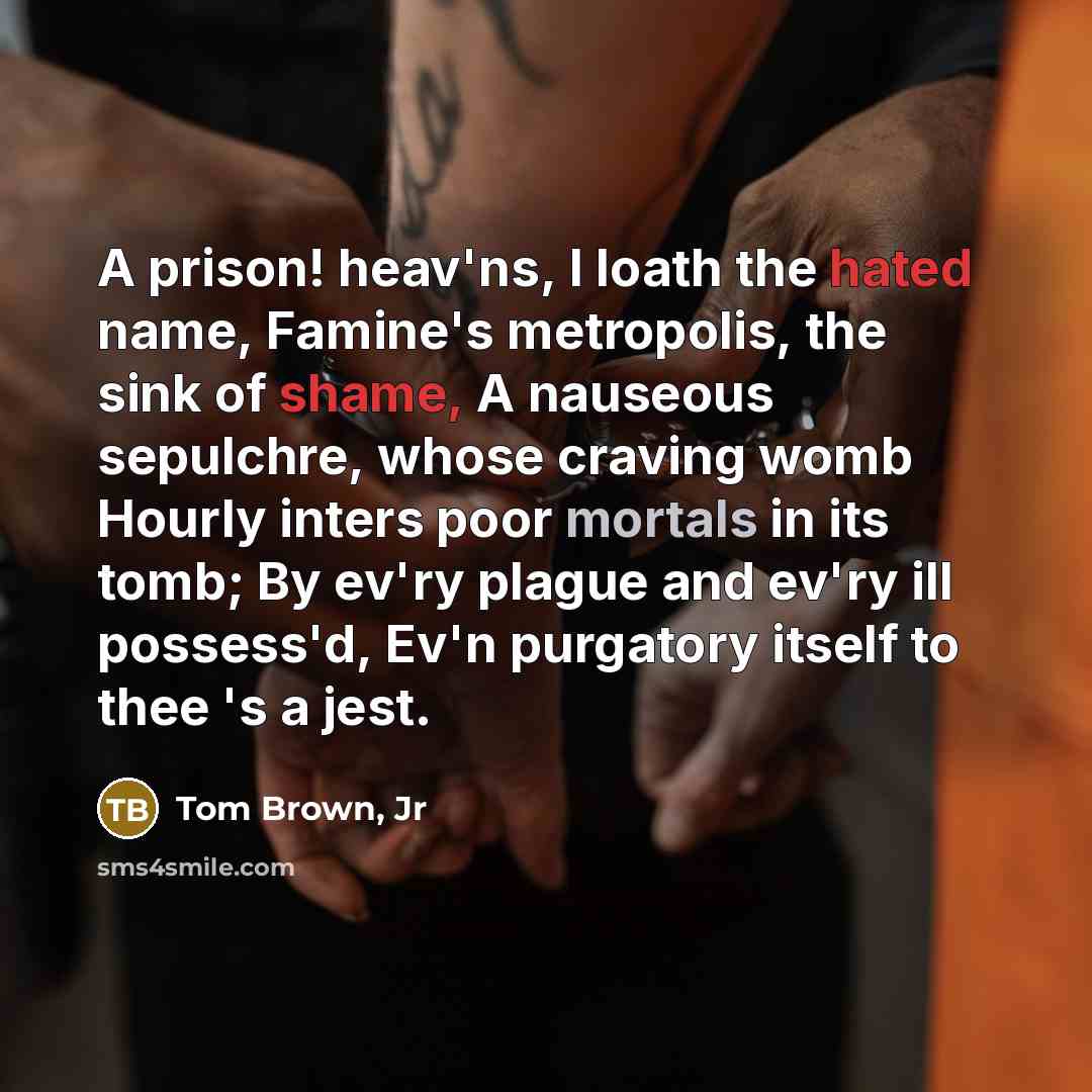 “A prison! heav'ns, I loath the hated name, Famine's metropolis, the sink of shame, A nauseous sepulchre, whose craving womb Hourly inters poor mortals in its tomb; By ev'ry plague and ev'ry ill possess'd, Ev'n purgatory itself to thee 's a jest.” quote by Tom Brown, Jr