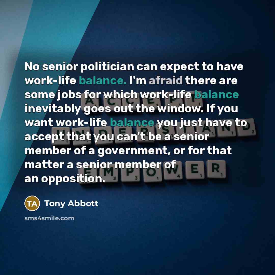 “No senior politician can expect to have work-life balance. I'm afraid there are some jobs for which work-life balance inevitably goes out the window. If you want work-life balance you just have to accept that you can't be a senior member of a government, or for that matter a senior member of an…” quote by Tony Abbott