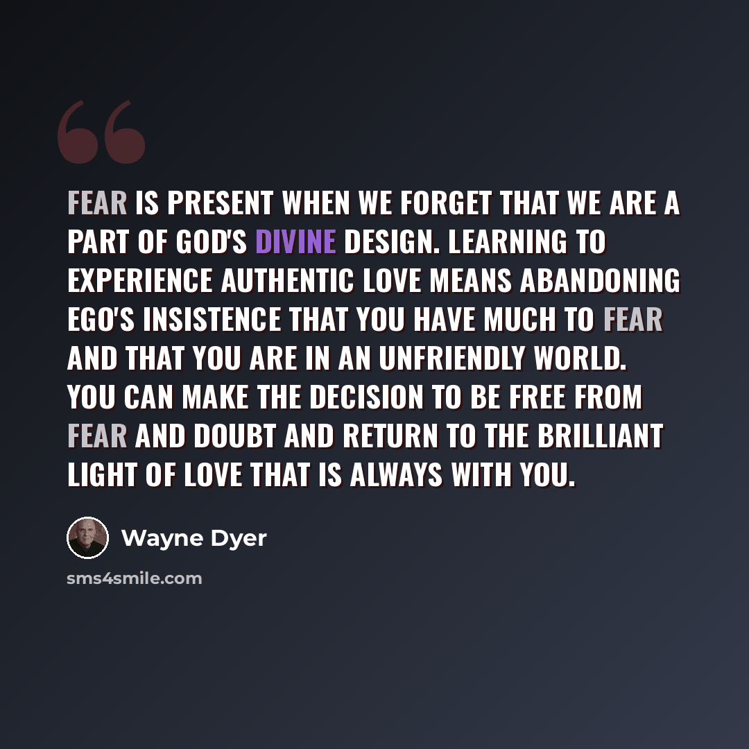 “Fear is present when we forget that we are a part of God's divine design. Learning to experience authentic love means abandoning ego's insistence that you have much to fear and that you are in an unfriendly world. You can make the decision to be free from fear and doubt and return to the brilliant…” quote by Wayne Dyer