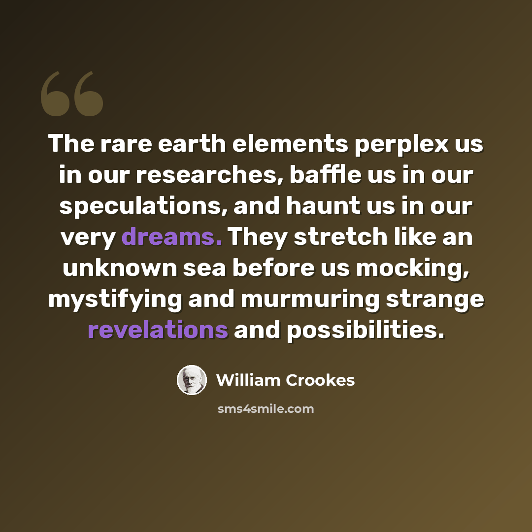 “The rare earth elements perplex us in our researches, baffle us in our speculations, and haunt us in our very dreams. They stretch like an unknown sea before us mocking, mystifying and murmuring strange revelations and possibilities.” quote by William Crookes