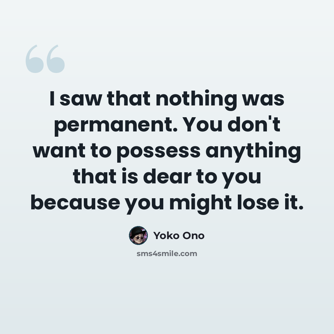 “I saw that nothing was permanent. You don't want to possess anything that is dear to you because you might lose it.” quote by Yoko Ono
