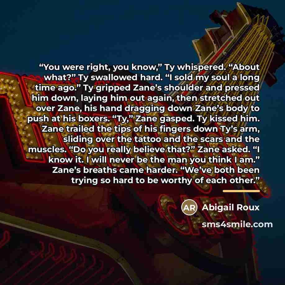 “You were right, you know,” Ty whispered. “About what?” Ty swallowed hard. “I sold my soul a long time ago.” Ty gripped Zane’s shoulder and pressed him down, laying him out again, then stretched out over Zane, his hand dragging down Zane’s body to push at his boxers. “Ty,” Zane gasped. Ty kissed…” quote by Abigail Roux