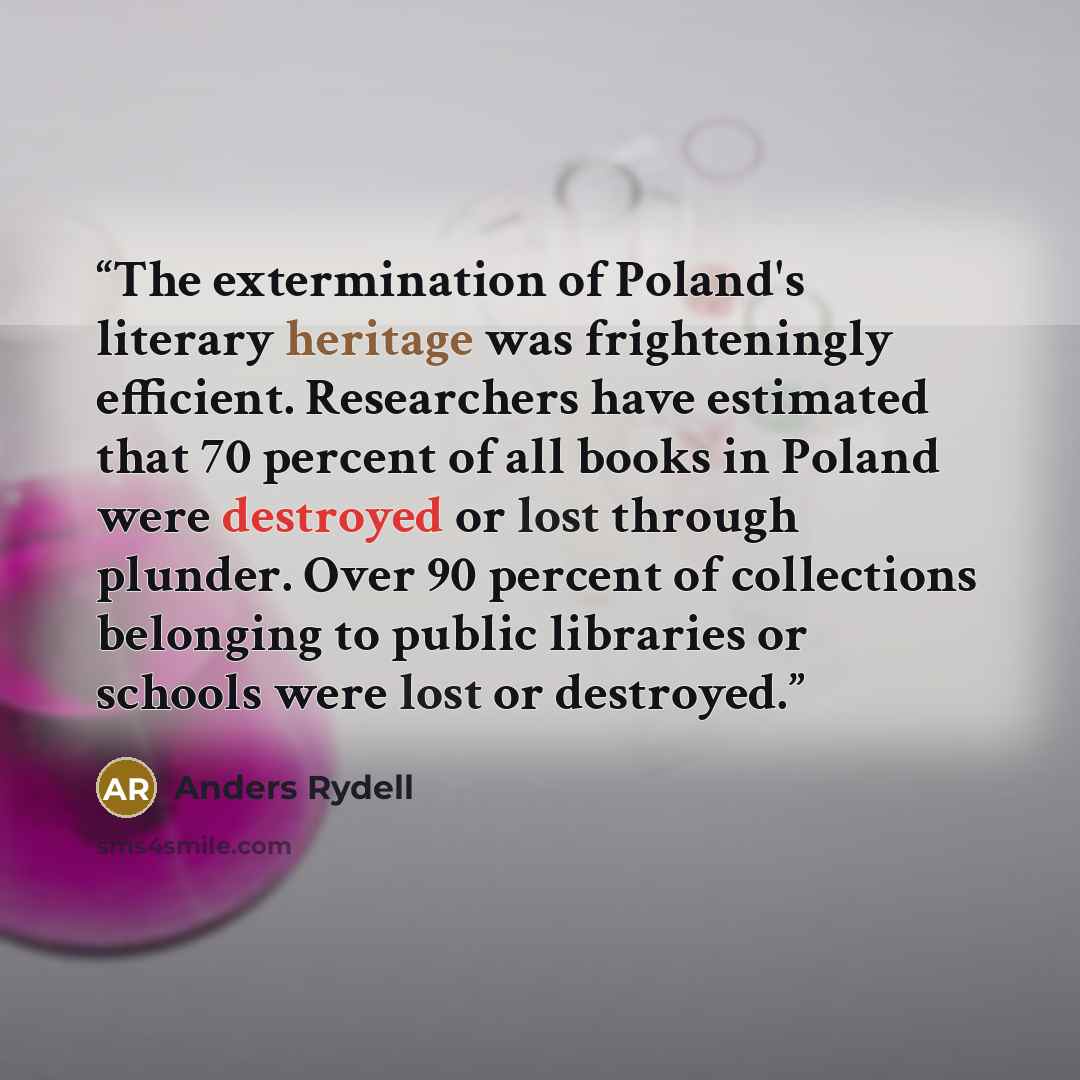 “The extermination of Poland's literary heritage was frighteningly efficient. Researchers have estimated that 70 percent of all books in Poland were destroyed or lost through plunder. Over 90 percent of collections belonging to public libraries or schools were lost or destroyed.” quote by Anders Rydell