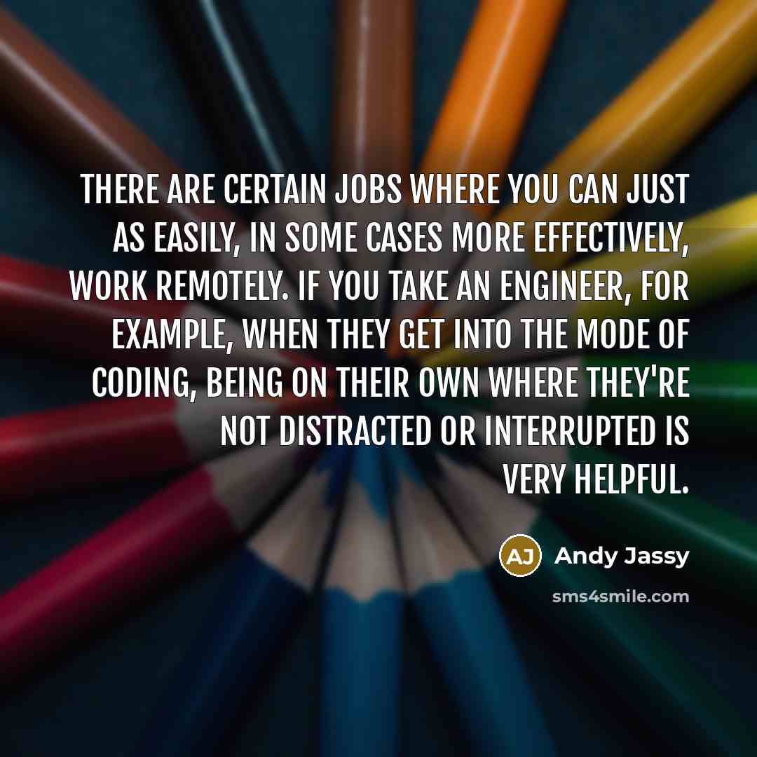 “There are certain jobs where you can just as easily, in some cases more effectively, work remotely. If you take an engineer, for example, when they get into the mode of coding, being on their own where they're not distracted or interrupted is very helpful.” quote by Andy Jassy
