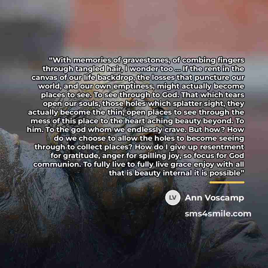 “With memories of gravestones, of combing fingers through tangled hair, I wonder too ... If the rent in the canvas of our life backdrop, the losses that puncture our world, and our own emptiness, might actually become places to see. To see through to God. That which tears open our souls, those…” quote by Ann Voscamp