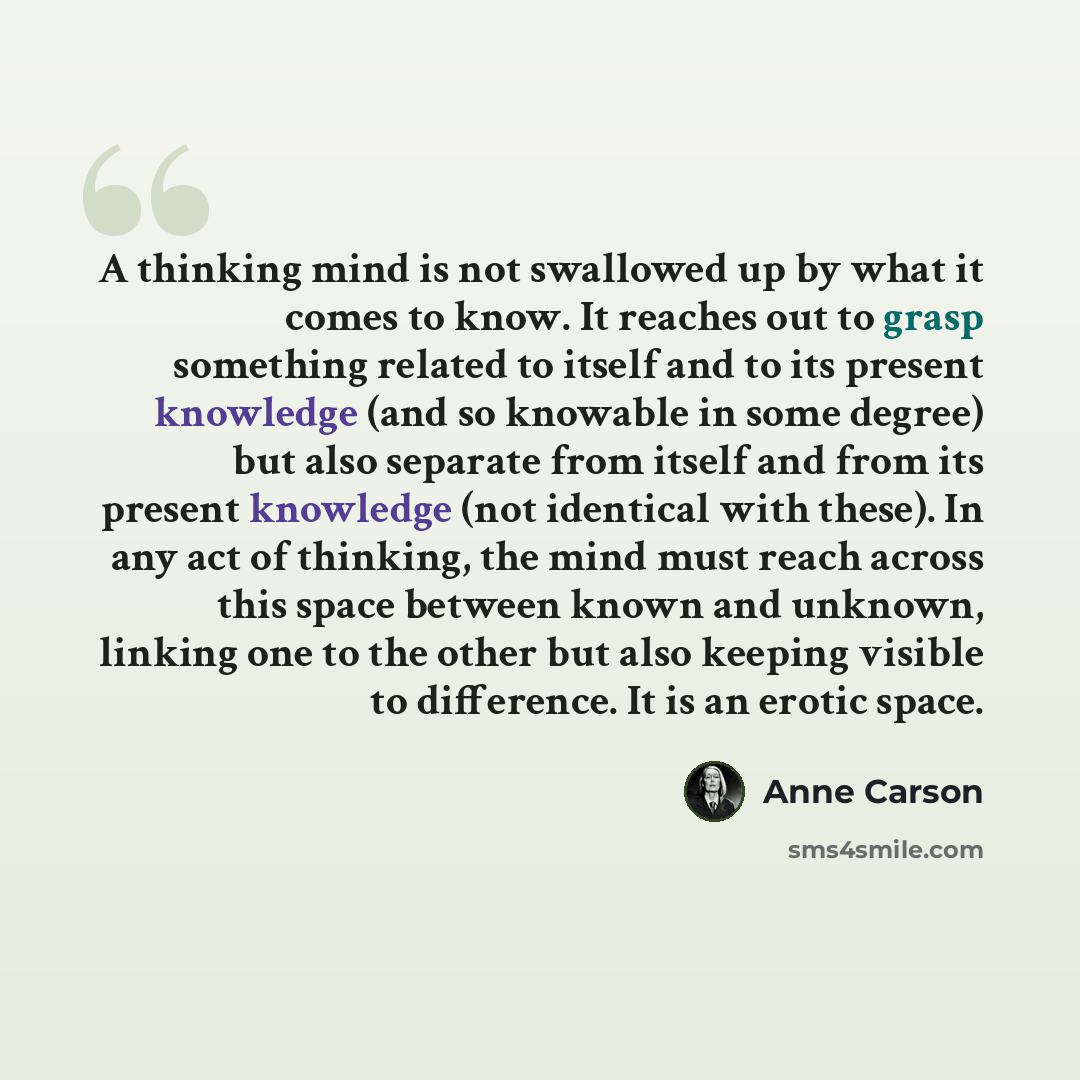 “A thinking mind is not swallowed up by what it comes to know. It reaches out to grasp something related to itself and to its present knowledge (and so knowable in some degree) but also separate from itself and from its present knowledge (not identical with these). In any act of thinking, the mind…” quote by Anne Carson