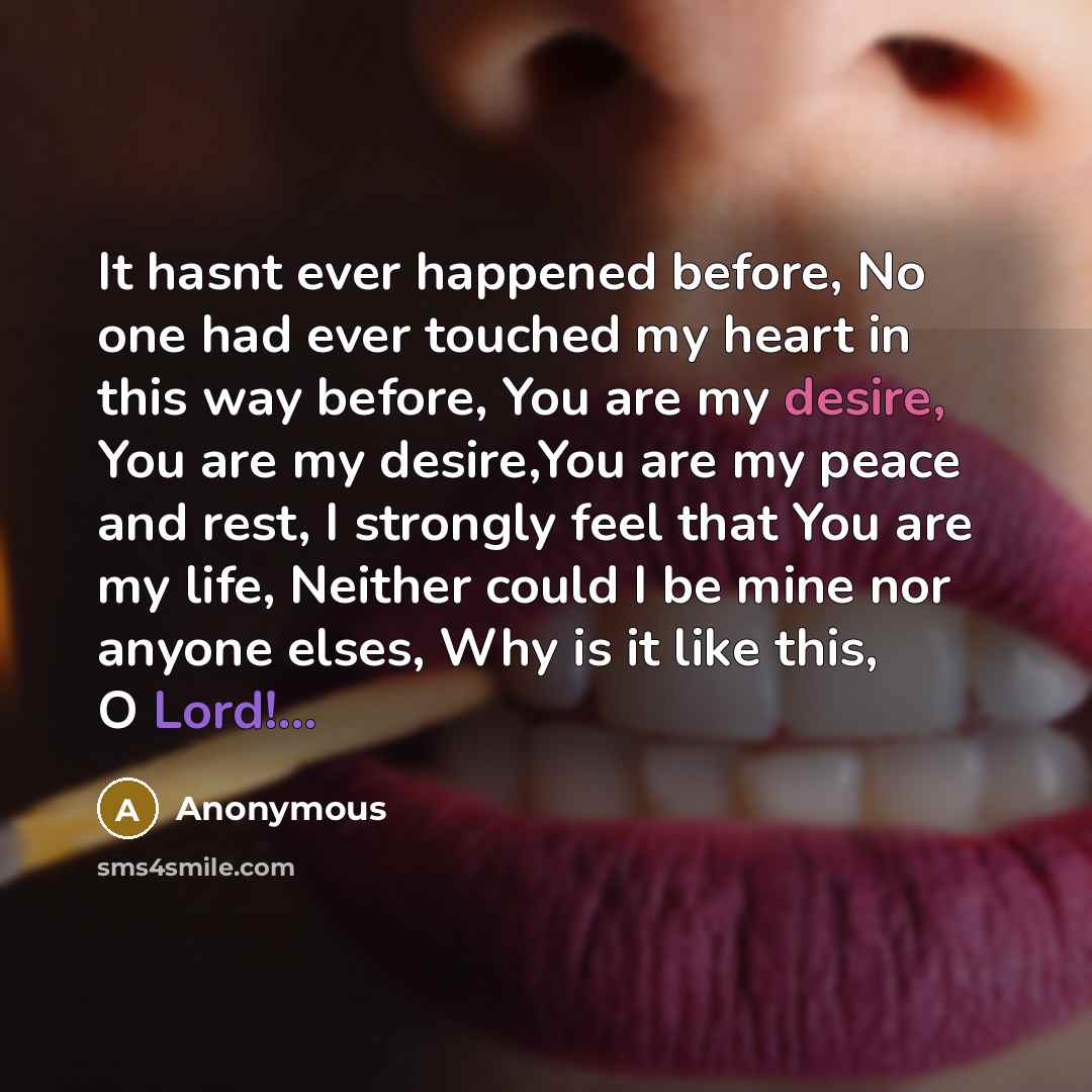 “It hasnt ever happened before, No one had ever touched my heart in this way before, You are my desire, You are my desire,You are my peace and rest, I strongly feel that You are my life, Neither could I be mine nor anyone elses, Why is it like this, O Lord!...” quote by Anonymous