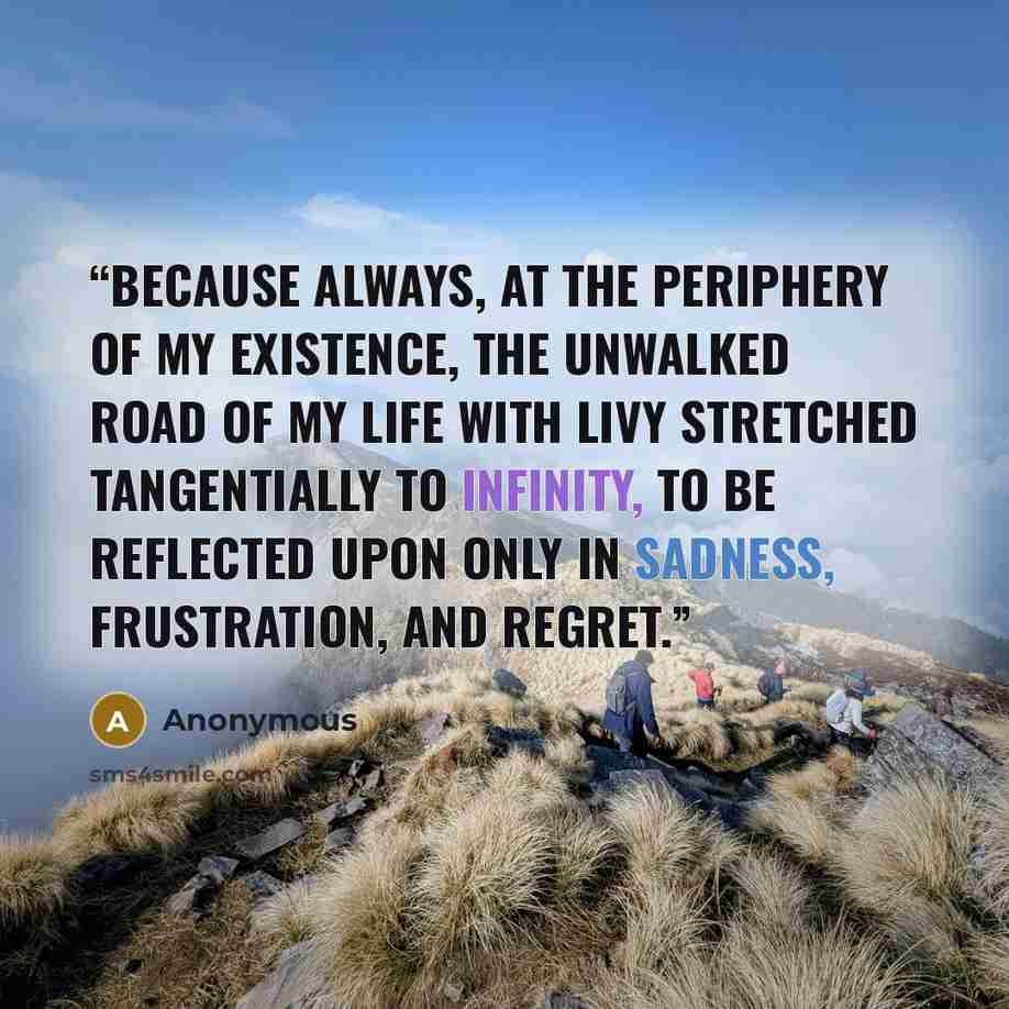 “Because always, at the periphery of my existence, the unwalked road of my life with Livy stretched tangentially to infinity, to be reflected upon only in sadness, frustration, and regret.” quote by Anonymous