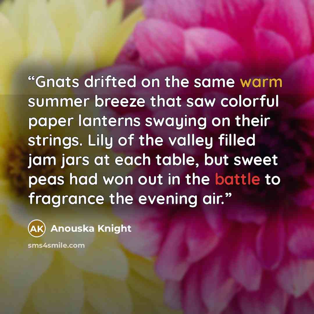 “Gnats drifted on the same warm summer breeze that saw colorful paper lanterns swaying on their strings. Lily of the valley filled jam jars at each table, but sweet peas had won out in the battle to fragrance the evening air.” quote by Anouska Knight