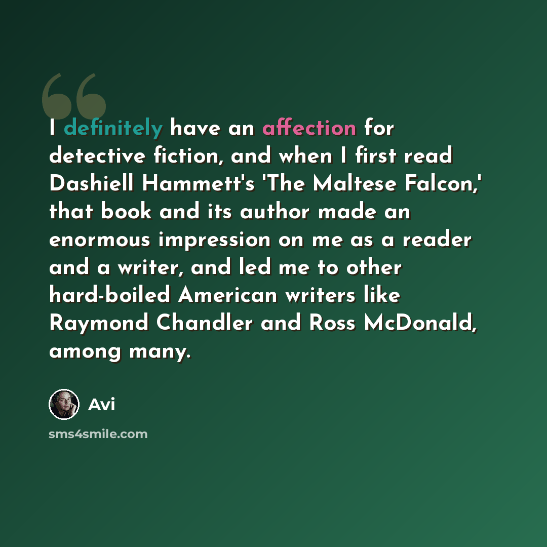 “I definitely have an affection for detective fiction, and when I first read Dashiell Hammett's 'The Maltese Falcon,' that book and its author made an enormous impression on me as a reader and a writer, and led me to other hard-boiled American writers like Raymond Chandler and Ross McDonald, among…” quote by Avi
