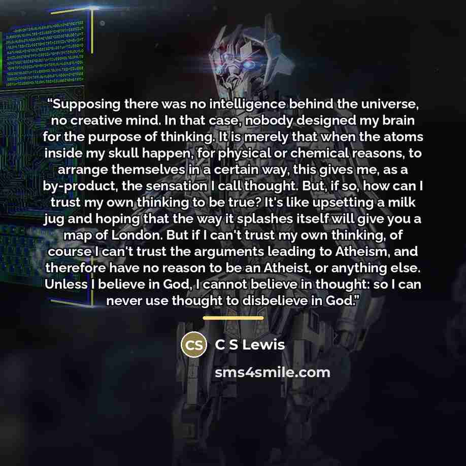 “Supposing there was no intelligence behind the universe, no creative mind. In that case, nobody designed my brain for the purpose of thinking. It is merely that when the atoms inside my skull happen, for physical or chemical reasons, to arrange themselves in a certain way, this gives me, as a…” quote by c s lewis