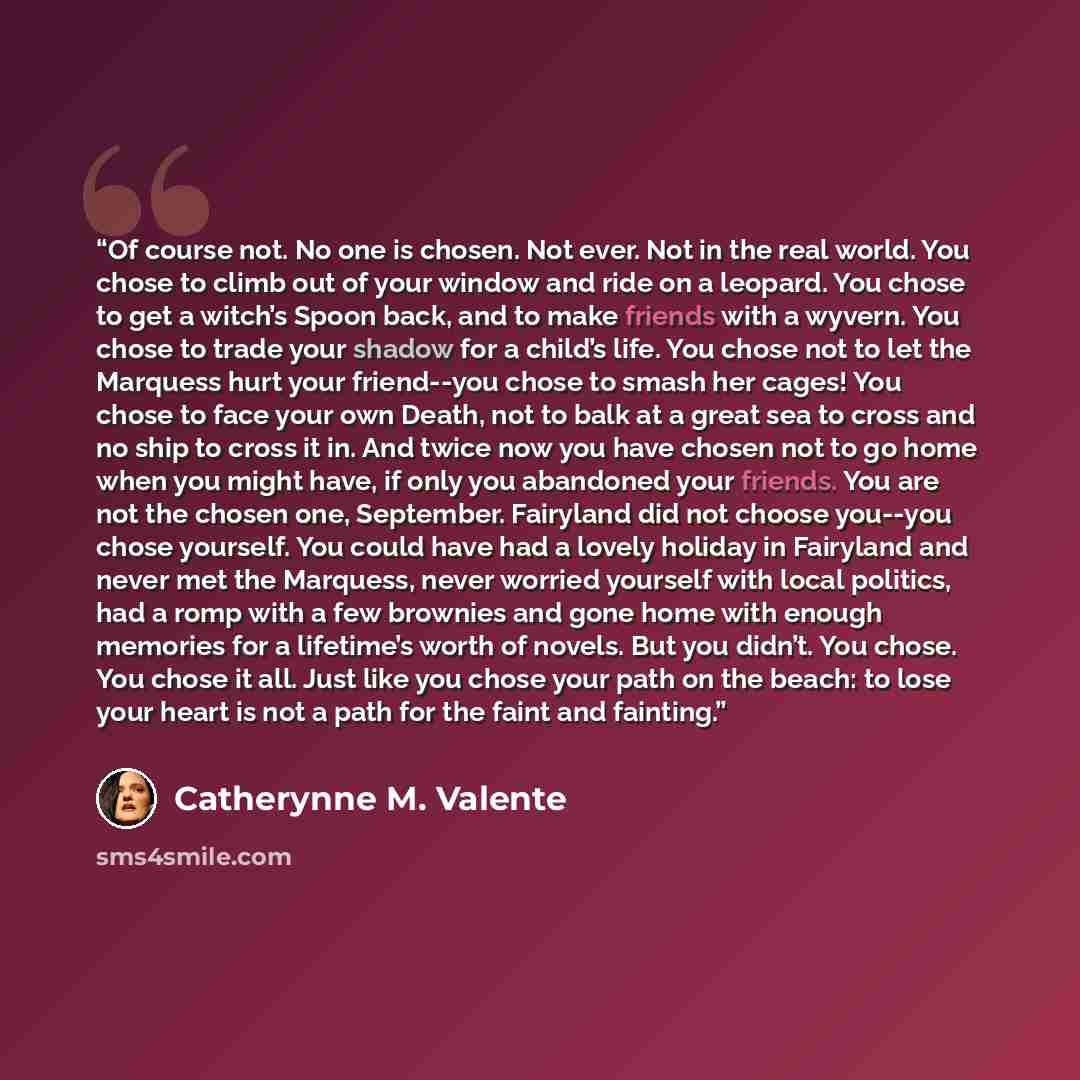 “Of course not. No one is chosen. Not ever. Not in the real world. You chose to climb out of your window and ride on a leopard. You chose to get a witch’s Spoon back, and to make friends with a wyvern. You chose to trade your shadow for a child’s life. You chose not to let the Marquess hurt your…” quote by Catherynne M. Valente