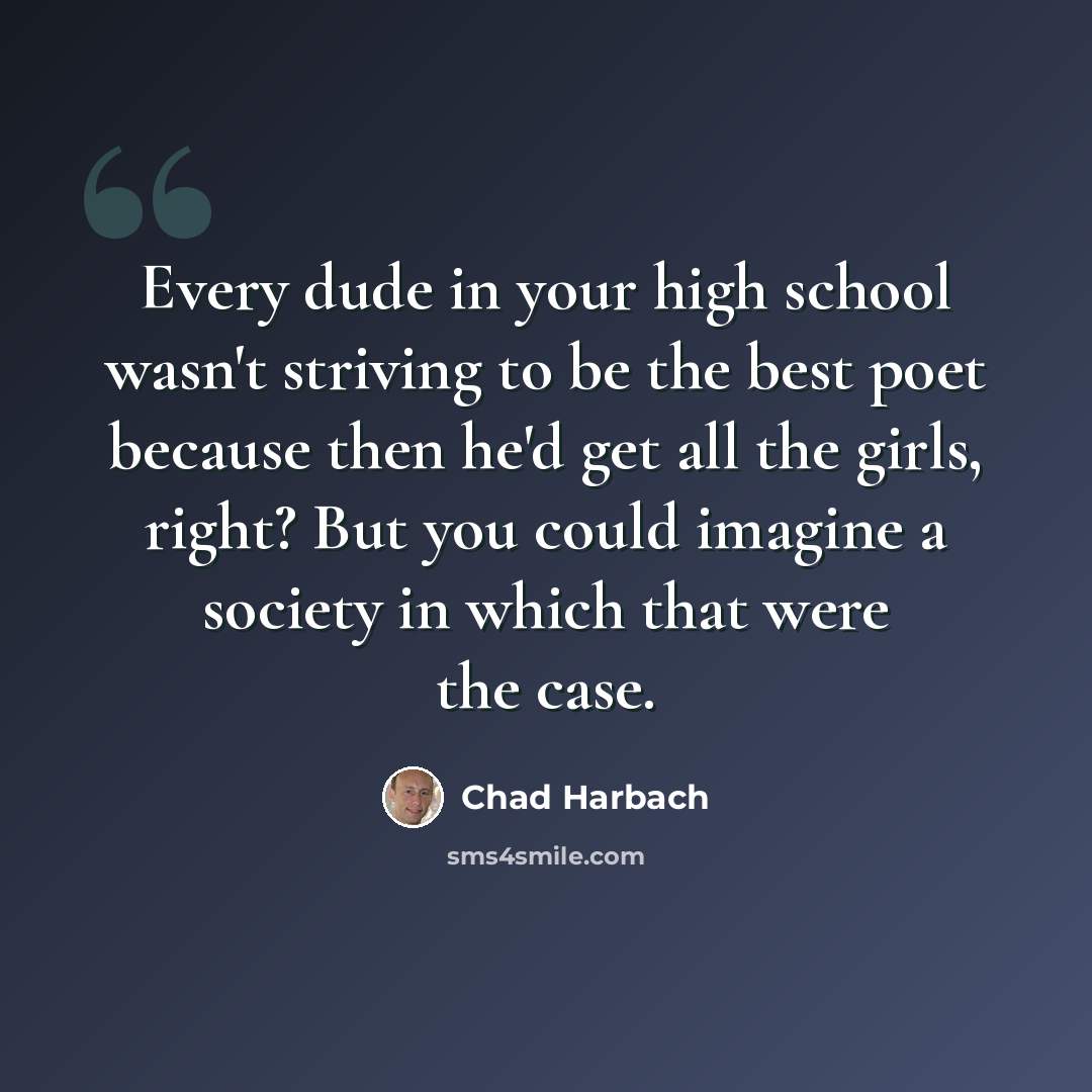 “Every dude in your high school wasn't striving to be the best poet because then he'd get all the girls, right? But you could imagine a society in which that were the case.” quote by Chad Harbach