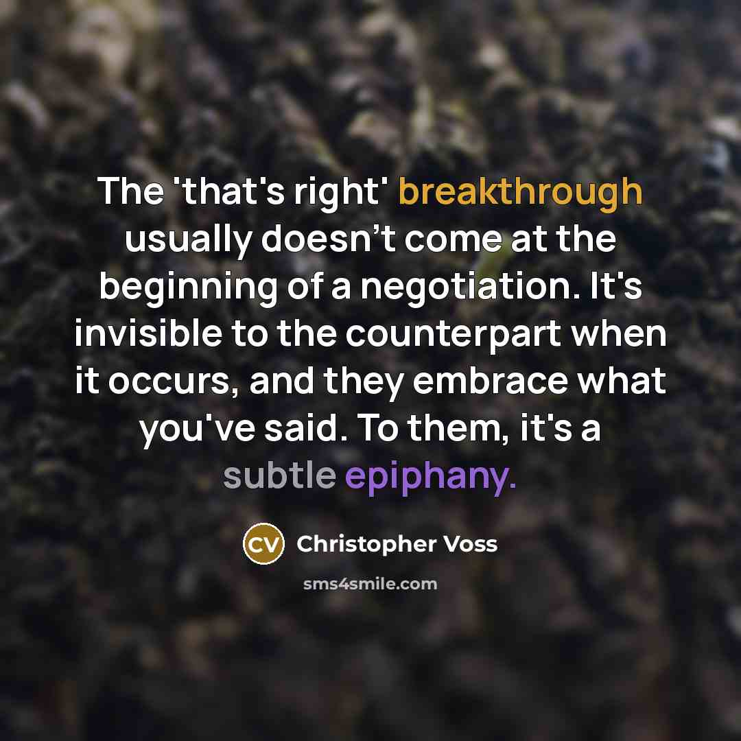 “The 'that's right' breakthrough usually doesn't come at the beginning of a negotiation. It's invisible to the counterpart when it occurs, and they embrace what you've said. To them, it's a subtle epiphany.” quote by Christopher Voss