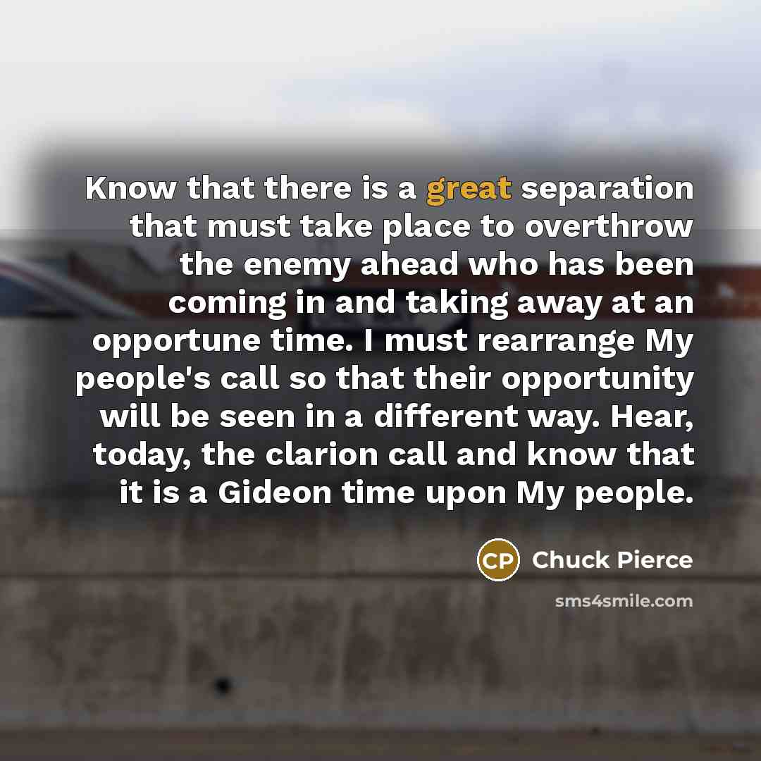 “Know that there is a great separation that must take place to overthrow the enemy ahead who has been coming in and taking away at an opportune time. I must rearrange My people's call so that their opportunity will be seen in a different way. Hear, today, the clarion call and know that it is a…” quote by Chuck Pierce