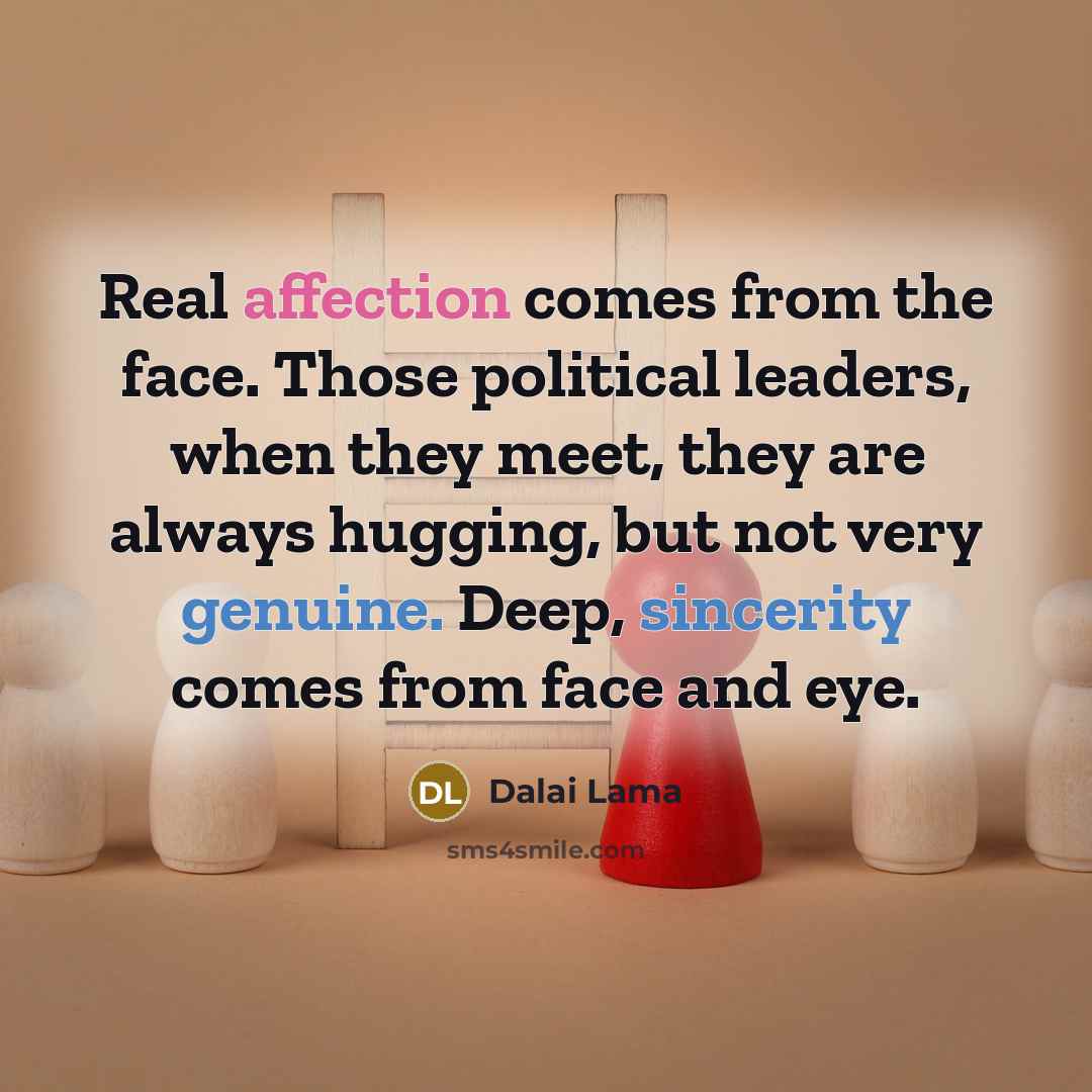 “Real affection comes from the face. Those political leaders, when they meet, they are always hugging, but not very genuine. Deep, sincerity comes from face and eye.” quote by Dalai Lama