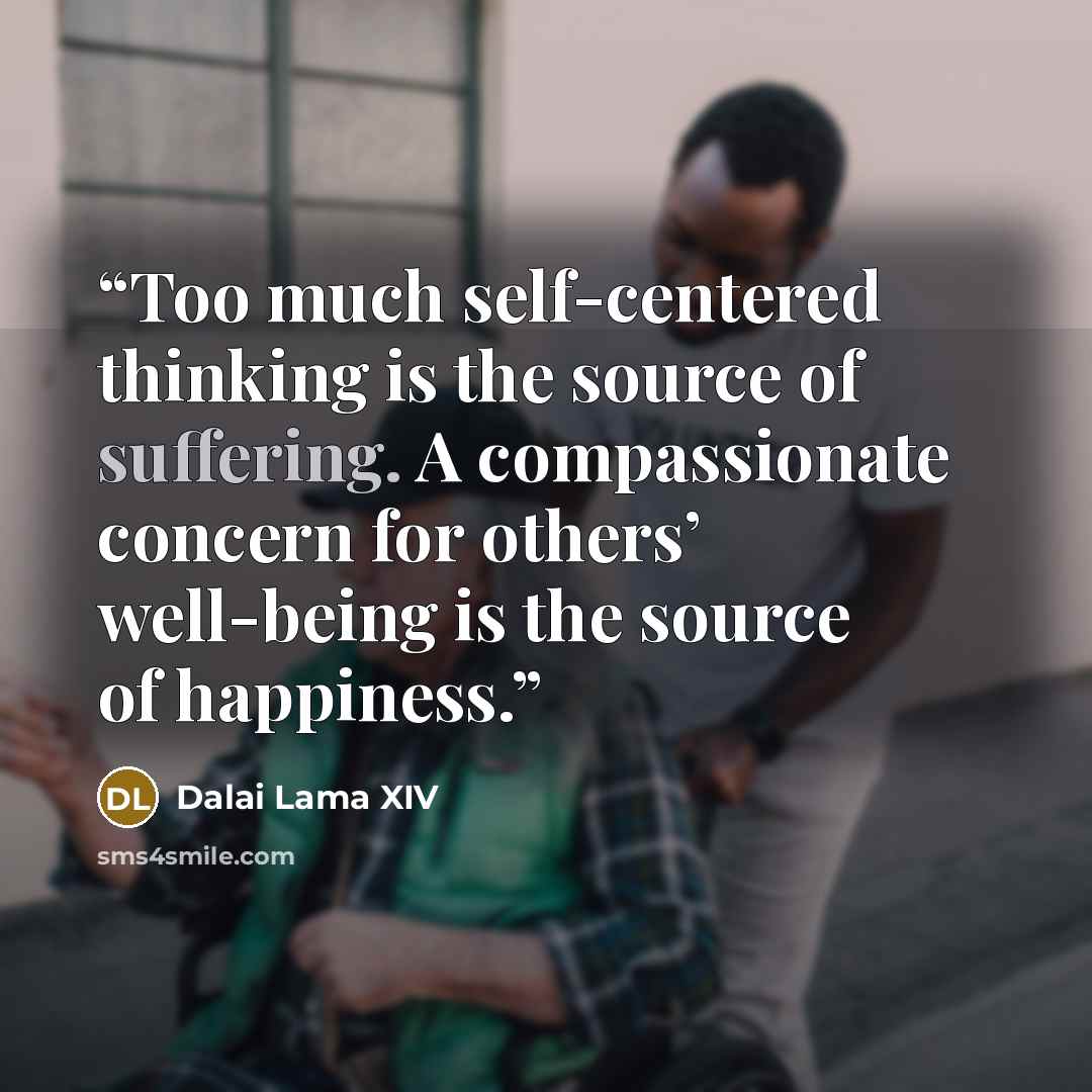 “Too much self-centered thinking is the source of suffering. A compassionate concern for others’ well-being is the source of happiness.” quote by Dalai Lama XIV