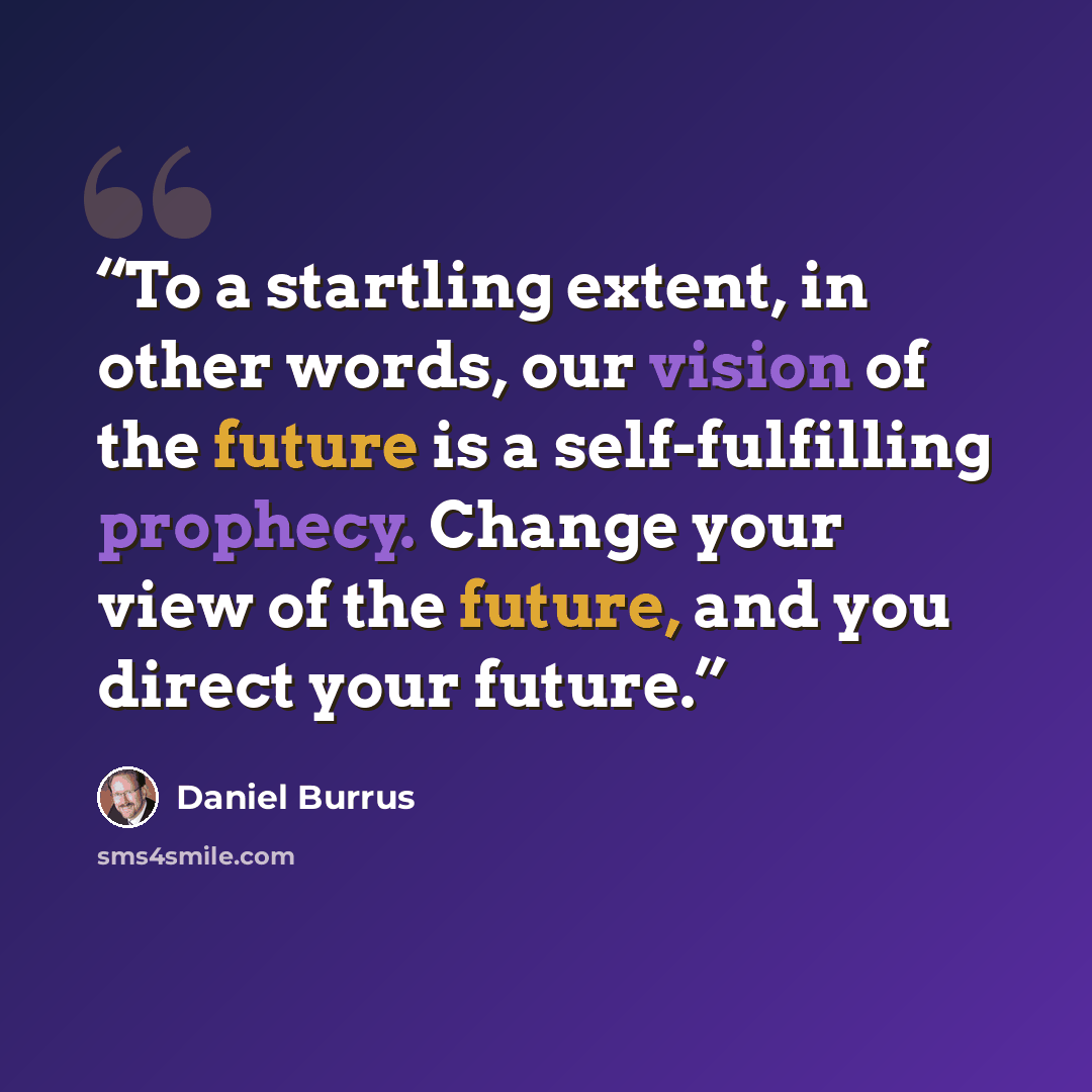 “To a startling extent, in other words, our vision of the future is a self-fulfilling prophecy. Change your view of the future, and you direct your future.” quote by Daniel Burrus