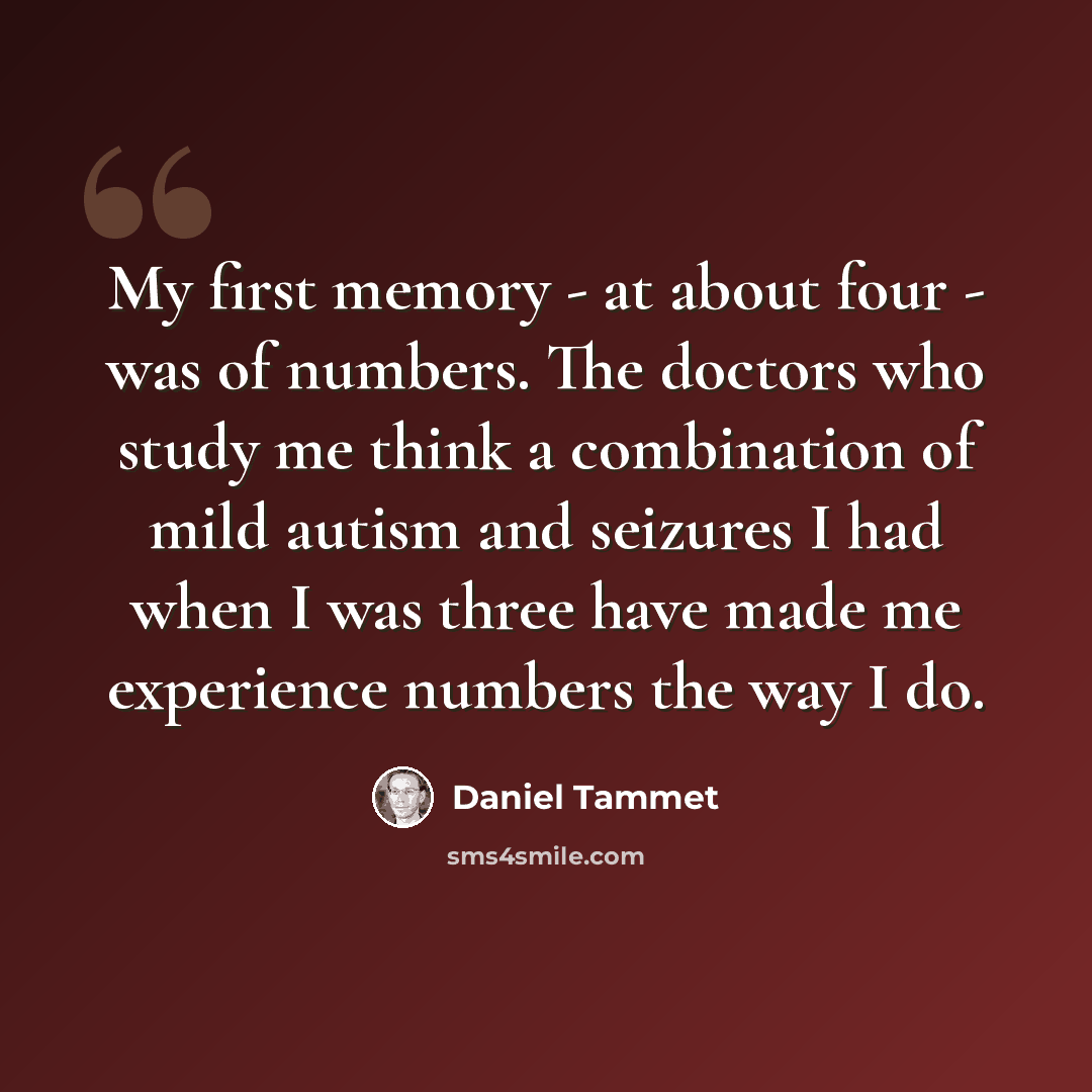 “My first memory - at about four - was of numbers. The doctors who study me think a combination of mild autism and seizures I had when I was three have made me experience numbers the way I do.” quote by Daniel Tammet