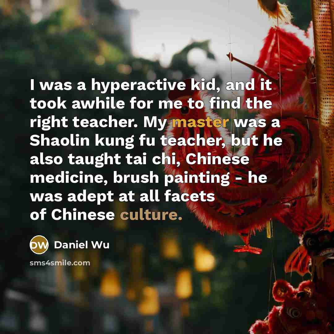 “I was a hyperactive kid, and it took awhile for me to find the right teacher. My master was a Shaolin kung fu teacher, but he also taught tai chi, Chinese medicine, brush painting - he was adept at all facets of Chinese culture.” quote by Daniel Wu