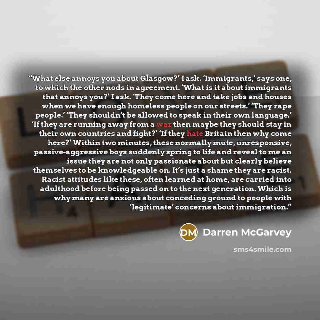 “What else annoys you about Glasgow?’ I ask. ‘Immigrants,’ says one, to which the other nods in agreement. ‘What is it about immigrants that annoys you?’ I ask. ‘They come here and take jobs and houses when we have enough homeless people on our streets.’ ‘They rape people.’ ‘They shouldn’t be…” quote by Darren McGarvey