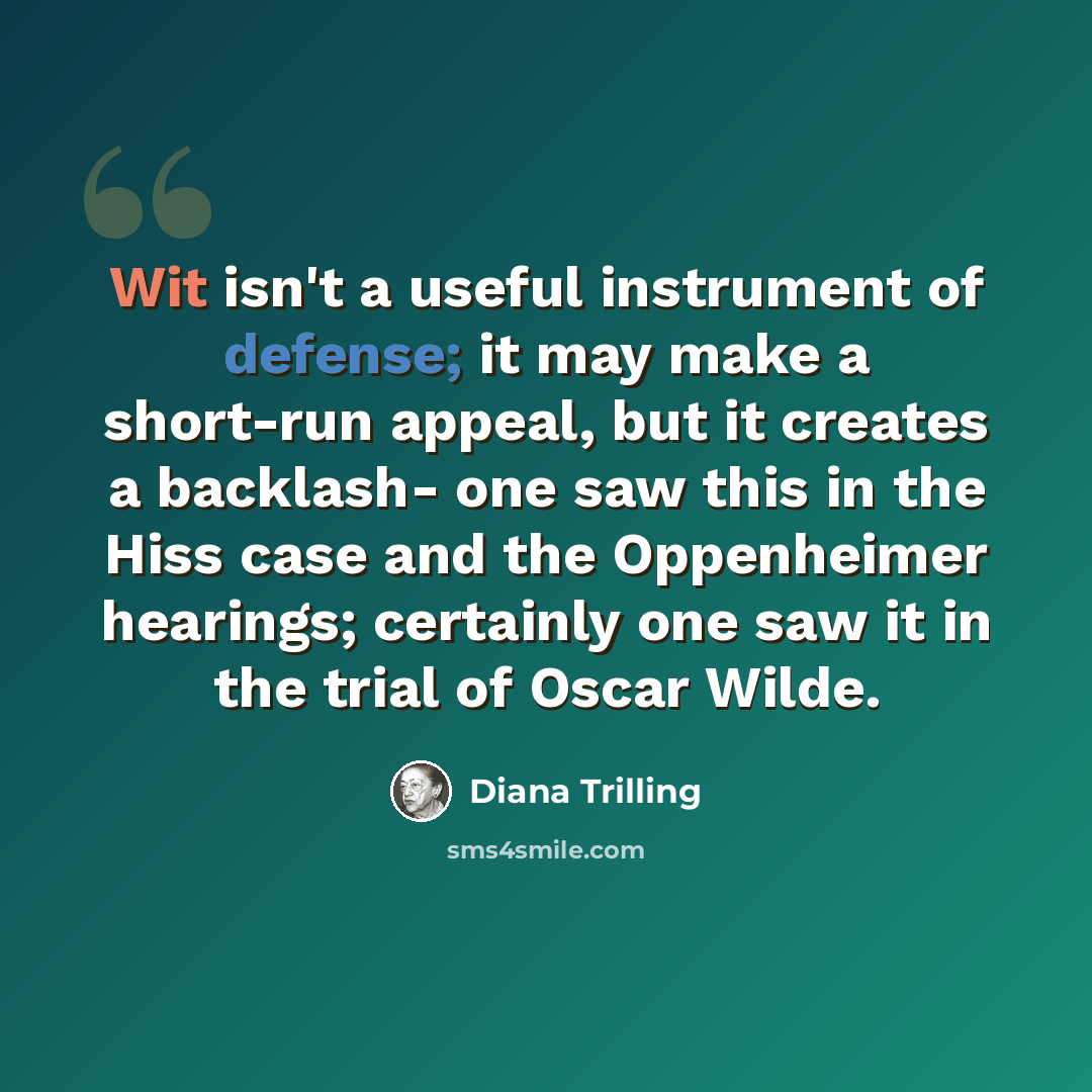 “Wit isn't a useful instrument of defense; it may make a short-run appeal, but it creates a backlash- one saw this in the Hiss case and the Oppenheimer hearings; certainly one saw it in the trial of Oscar Wilde.” quote by Diana Trilling